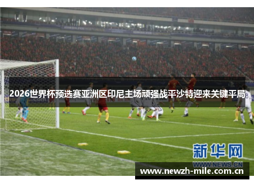 2026世界杯预选赛亚洲区印尼主场顽强战平沙特迎来关键平局 2026世界杯预选赛亚洲区印尼主场顽强战平沙特迎来关键平局